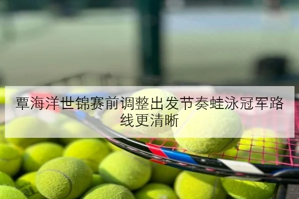 覃海洋世锦赛前调整出发节奏蛙泳冠军路线更清晰